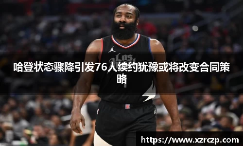 哈登状态骤降引发76人续约犹豫或将改变合同策略